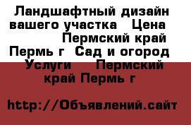 Ландшафтный дизайн вашего участка › Цена ­ 100 000 - Пермский край, Пермь г. Сад и огород » Услуги   . Пермский край,Пермь г.